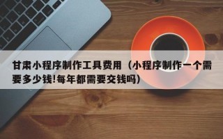 曹县甘肃小程序制作工具费用（小程序制作一个需要多少钱!每年都需要交钱吗）
