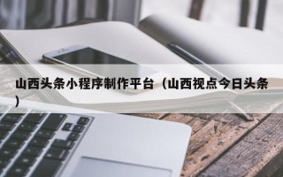 曹县山西头条小程序制作平台（山西视点今日头条）